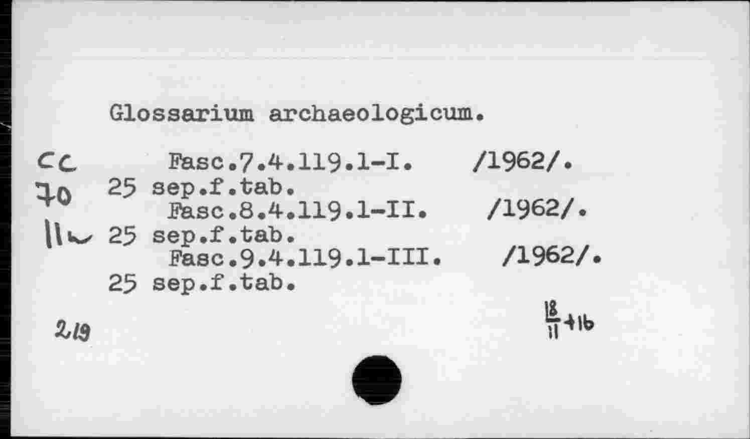 ﻿Glossarium archaeologicum.
Cc	Fase.7.4.119» 1-І»
Тл 25 sep.f.tab.
Fase.8.4.119.1-II»
25 sep.f.tab.
Fasc.9»4.119»l-IH»
25 sep.f.tab.
/1962/.
/1962/.
/1962/

